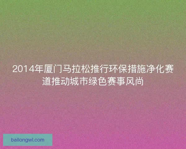 2014年厦门马拉松推行环保措施净化赛道推动城市绿色赛事风尚