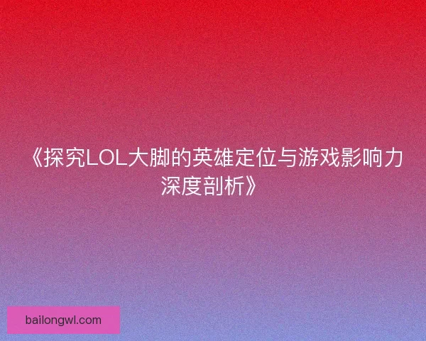 《探究LOL大脚的英雄定位与游戏影响力深度剖析》