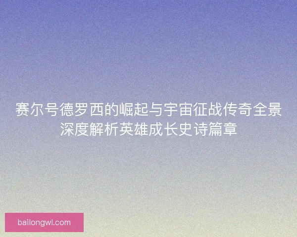 赛尔号德罗西的崛起与宇宙征战传奇全景深度解析英雄成长史诗篇章