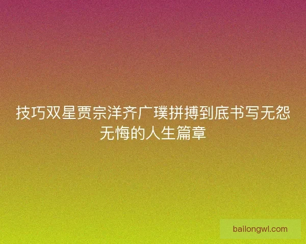技巧双星贾宗洋齐广璞拼搏到底书写无怨无悔的人生篇章